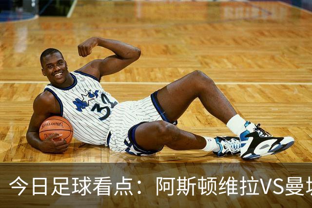 今日足球看点:阿斯顿维拉VS曼城,阿森纳VS埃弗顿,考文垂VS富勒姆,切尔西VS热刺